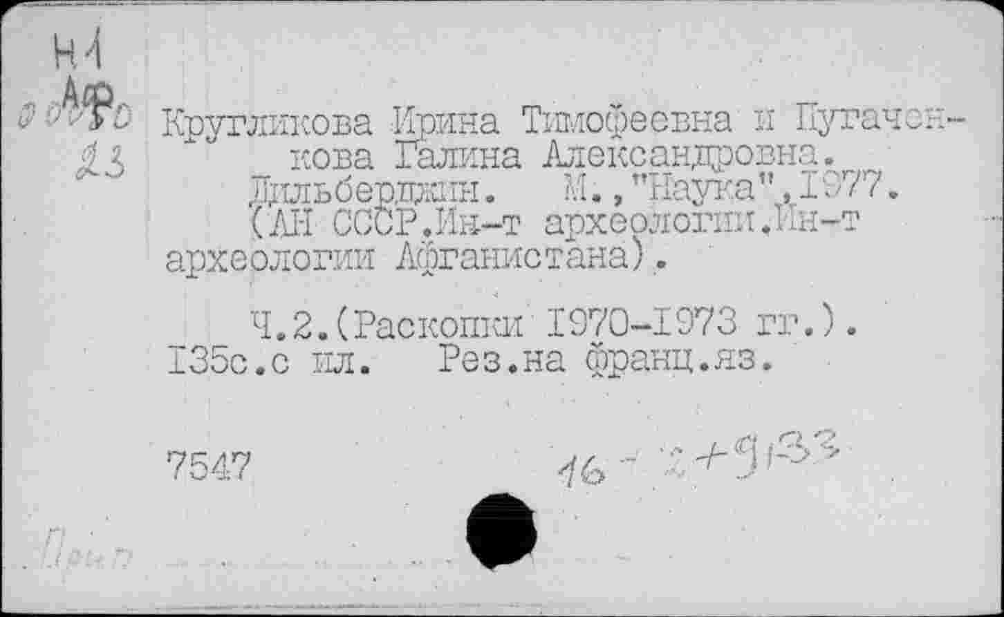 ﻿ч \
Ф Кругликова Крина Тимофеёвна и Пугачей ДЗ _ нова Галина Александровна.
Дильберджіїн.	М., "Наука". 1977.
(АН СССР.Ин-т археологии.Ин-т археологии Афганистана).
4.2.(Раскопки 1970-1973 гг.). 135с.с ил. Рез.на франц.яз.